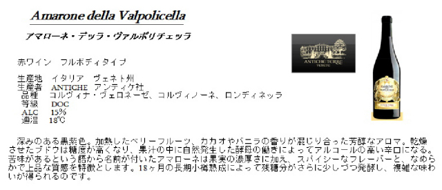 Amarone della Valpolicella アマローネ・テッラ・ヴァルポリチェッラ 生産地:イタリア ヴェネト州 生産者:ANTICHE アンティケ社 品種:コルヴィナ・ヴェロネーゼ、コルヴィノーネ、ロンディネッラ 等級:DOC ALC:15% 適温:18度 深みのある黒紫色。加熱したベリーフルーツ、カカオやバニラの香りが混じり合った芳醇なアロマ。乾燥させたブドウは糖度が高くなり、果汁の中に自然発生した酵母の働きによってアルコールの高い辛口になる。苦味があるという語から名前がついたアマローネは果実の濃厚さに加え、スパイシーなフレーバーと、なめらかで上品な質感を特徴とします。18ヶ月の長期小樽熟成によって残糖分がさらに少しずつ発酵し、複雑な味わいが得られるのです。