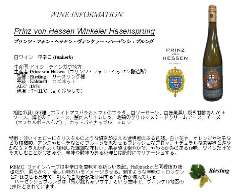 WINE INFORMATION　Prinz von Hessn Winkeler Hasensprung　プリンツ・フォン・ヘッセン・ヴィンケラー・ハーゼンシュブルング　白ワイン　中辛口（feinherb）　生産国：ドイツ　ラインガウ地方　生産者：Prinz von Hessen（プリンツ・フォン・ヘッセン醸造所）　品種：Rieshing リースリング種　等級：Kabinett　カビネット　ALC：13%　適温：７〜11度（よく冷やして）　相性の良い料理：ホワイトアスパラとトマトのサラダ、白ソーセージ、白身魚蒸し焼き甘酢あんかけソース、海老のチリソース、蟹肉入りオムレツ、地鶏のグリルマスタードクリームソース、チーズ（マスカルポーネなど）、カットパイナップル、メロン　特徴：淡いイエローにクリスタルのような輝きが映える透明感のある色調。白い花や、オレンジや柚子などの柑橘類、アンズやピーチなどのフルーツを思わせるフレッシュなアロマ。ナチュラルな果実味と爽やかなミネラルが程よく調和した繊細な味わい。果実酸は穏やかで、やわらかみのある後味。ワインだけでも楽しくことができるが、辛味や酸味のある料理とは絶妙にマリアージュする。　MEMO：ファインハーブは中辛口を意味する新しい表記。Halbtrochenと同程度の残糖だが、柔らかく、優しい味わいをイメージさせる。刺すような辛味のトロッケンと対比させる意味で、好んでこの表記を使用する生産者が増えている。ハーゼンシュプルングは「飛び跳ねるウサギ」という意味で、ヴィンケル地区の1級畑とされています。