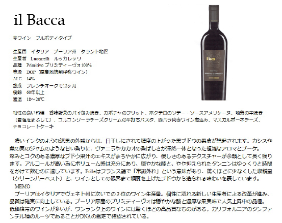 il Bacca 赤ワイン フルボディタイプ 生産国 イタリア プーリア州 タラント地区 生産者 Luccarel li ルッカレッリ 品質 Primitivo プリミティーボ100% 等級 DOP(原産地統制呼称ワイン) ALC 14$ 熟成 フレンチオークで12ヶ月 樹齢 60年以上 適温 18~20度 相性の良い料理 香味野菜のパイ包み焼き、カボチャのフリット、ホタテ貝のソテー・ソースアメリケーヌ、地鶏の串焼き(岩塩をまぶして)、ゴルゴンゾーラチーズクリームの平打ちパスタ、豚バラ肉赤ワイン煮込み、マスカルポーネチーズ、チョコレートケーキ 濃いインクのような漆黒の外観からは、日干しにされて精度の上がった黒ブドウの果皮が想起されます。カシスや桑の実のジャムのような甘い香りに、ヴァニラやカカオの香ばしさが渾然一体となった複雑なアロマとブーケ。深みとコクのある濃厚なブドウ果汁のエキスがまろやかに広がり、優しさのあるテクスチャーが余韻として長く残ります。アルコールが高いためにボリューム感は十分にあり、穏やかな酸と、やや抑えられたタンニンはゆっくりと時間をかけて飲むのに適しています。Folleはフランス語で「常識はずれ」という意味があり、驚くほど少なくした収穫量(グリーンハーベスト)と、ワインとしての限界まで精度を上げたブドウから造られる味わいを表しています。 MEMO プーリアはイタリアでヴェスト州についで2位のワイン生産量。個性に溢れる新しい生産者による改革が進み、品質は確実に向上している。プーリア原産のプリミティーヴォは穏やかな酸と濃厚な果実味で人気上昇中の品種。低価格帯のワインが多いが、ワンランク上のワインには驚くほどの高品質なものがある。カリフォルニアのジンファンデル種のルーツであることがDNAの鑑定で確認されている。