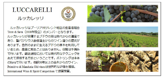 LUCCARELLI ルッカレッツ ルッカレッツはプーリア州サレンと地区の生産者くみあいTerro di Sava(2008年設立)のメンバーとなります。ルッカレッリが収穫するブドウの畑は古代からの遺産であり、聖バジリウス会修道士からのワイン造りの歴史があります。自然のままに生えるブドウの原木を利用しているため、農薬に頼ることはありません。収穫は手摘みで行います。醸造過程においては現代的なテクニックをあえて排除する方針ということです。ボトリングは本体のSavaで行います。樹齢50年以上の古木からのワイン、Primitivo di Manaduria Old Vinesは世界的な評価を獲得。International Wine & Spinit Competitionで銀賞受賞。