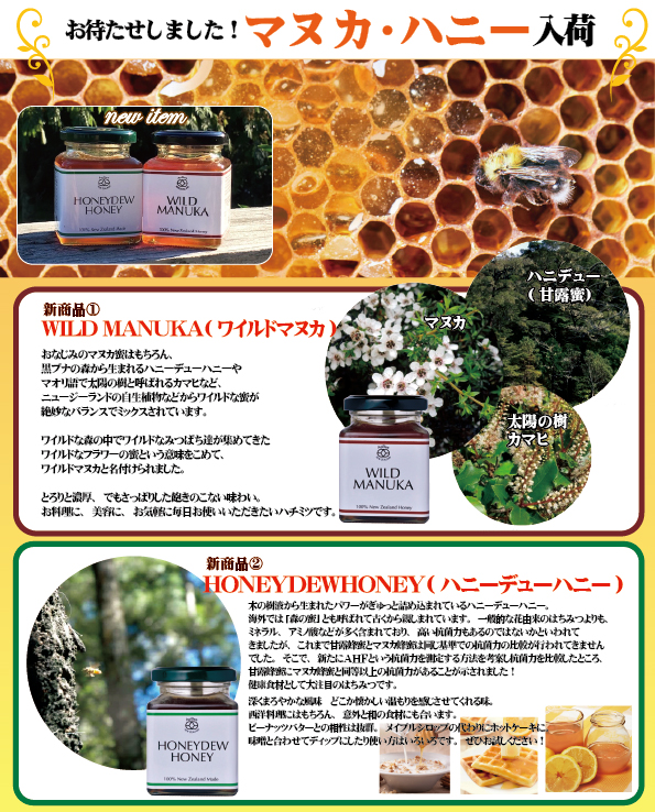 お待たせしました!マヌカ・ハニー入荷。新商品1 WILD MANUKA(ワイルドマヌカ) おなじみのマヌカ蜜はもちろん、黒ブナの森から生まれるハニーデューハニーやマリオ語で太陽の樹と呼ばれるカマヒなど、ニュージーランドの自生植物などからワイルドな蜜が絶妙なバランスでミックスされています。ワイルドな森の中でワイルドなみつばち達が集めてきたワイルドなフラワーの蜜という意味を込めて、ワイルドマヌカと名付けられました。とろりと濃厚、でもさっぱりした飽きのこない味わい。お料理に、美容に、お気軽に毎日お使いいただきたいハチミツです。 新商品2 HON EYDEWHONEY(ハニーデューハニー)木の樹液から生まれたパワーがぎゅっと詰め込められているハニーデューハニー。海外では「森の蜜」と呼ばれて古くから親しまれています。一般的な花由来のはちみつよりも、ミネラル、アミノ酸などが多く含まれており、高い抗菌力もあるのではないかと言われてきましたが、これまで甘露蜂蜜とマヌカ蜂蜜は同じ基準での抗菌力の比較が行われてきませんでした。そこで、新たにAHFという抗菌力を測定する方法を考案し抗菌力を比較したところ、甘露蜂蜜にマヌカ蜂蜜と同等以上の抗菌力があることが示されました!健康食材として大注目のはちみつです。深くまろやかな風味どこか懐かしい温もりを感じさせてくれる味。西洋料理にはもちろん、意外と和の食材にも合います。ピーナッツバートの愛称は抜群。メイプルシロップの代わりにホットケーキに、味噌と合わせてディップにしたり使い方は色々です。ぜひお試しください!